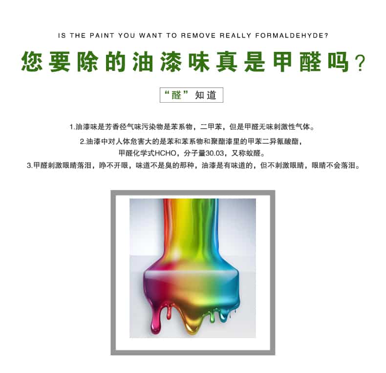 您要除的油漆味真是甲醛嗎？醛知道，油漆味是芳香徑氣味污染物是苯系物，二甲苯，但是甲醛無味刺激性氣體。油漆中對人體危害大的是苯和苯系物和聚酯漆里的甲苯二異氰酸酯，甲醛化學式HCHO，矢量30.03，又稱乙醛。甲醛刺激眼睛落淚，睜不開眼，味道不是臭的那種，油漆是有味道的，但不刺激眼睛，眼睛不會落淚。