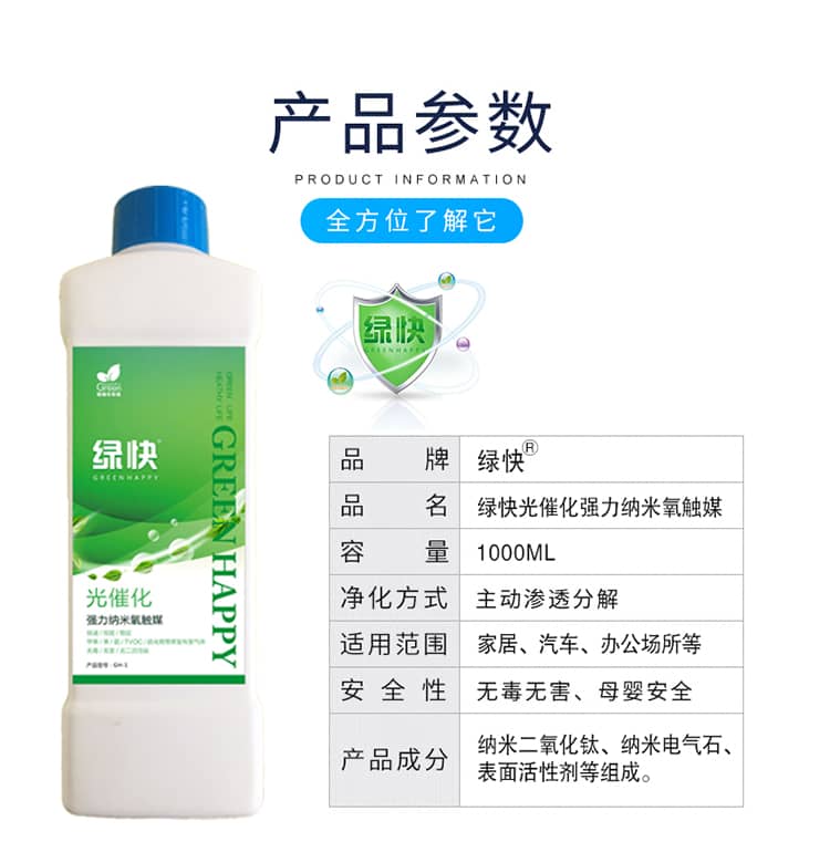 產(chǎn)品參數(shù)：全方位了解它  品牌：綠快 品名：綠快光催化強(qiáng)力納米氧觸媒  容量：1000ML 凈化方式：主動(dòng)滲透分解  適用范圍：家具、汽車(chē)、辦公場(chǎng)所等 安全性：無(wú)毒無(wú)害、母嬰安全  產(chǎn)品成分：納米二氧化鈦、納米電氣石、表面活性劑等組成